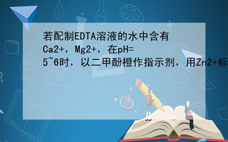 若配制EDTA溶液的水中含有Ca2+，Mg2+，在pH=5~6时，以二甲酚橙作指示剂，用Zn2+标定