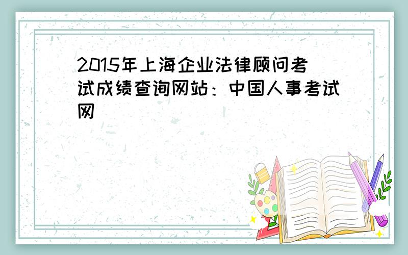 2015年上海企业法律顾问考试成绩查询网站：中国人事考试网