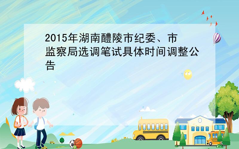 2015年湖南醴陵市纪委、市监察局选调笔试具体时间调整公告