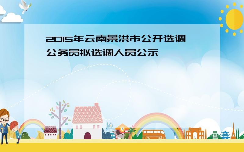 2015年云南景洪市公开选调公务员拟选调人员公示