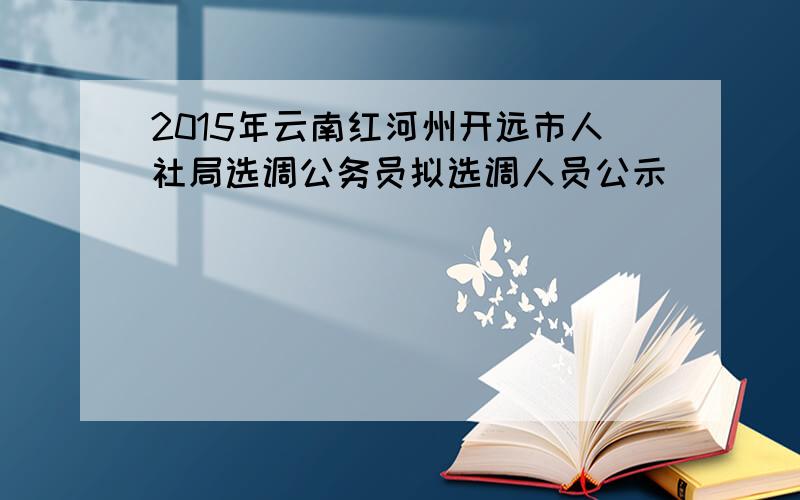 2015年云南红河州开远市人社局选调公务员拟选调人员公示
