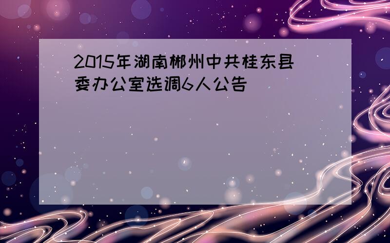 2015年湖南郴州中共桂东县委办公室选调6人公告