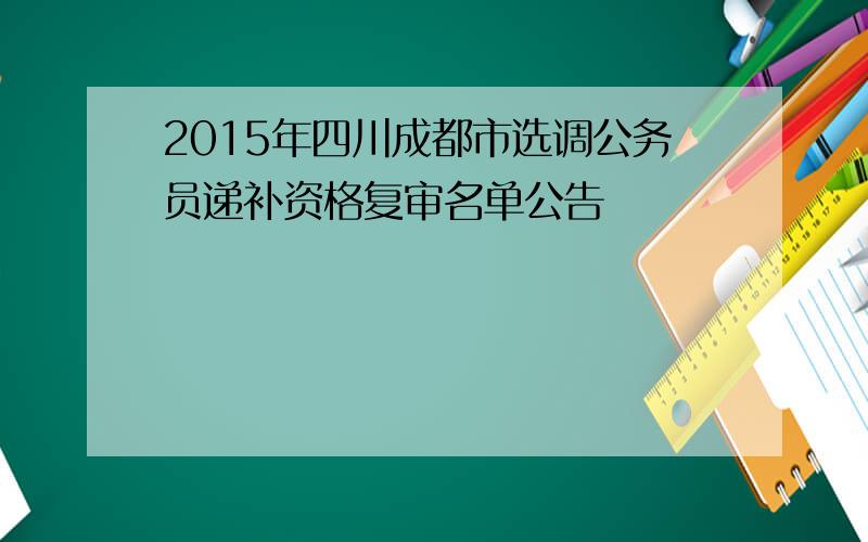 2015年四川成都市选调公务员递补资格复审名单公告