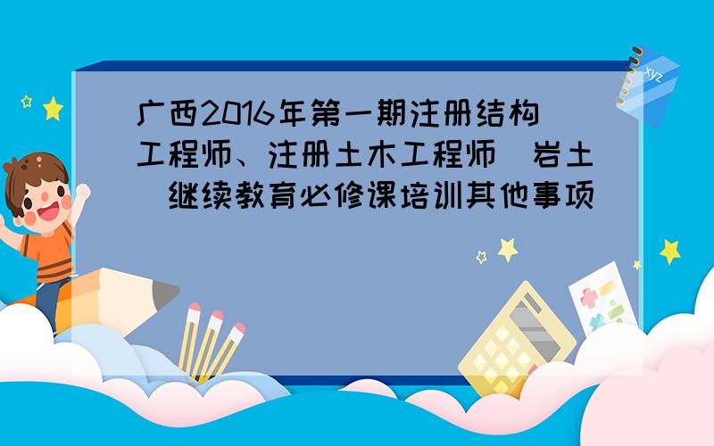 广西2016年第一期注册结构工程师、注册土木工程师（岩土）继续教育必修课培训其他事项