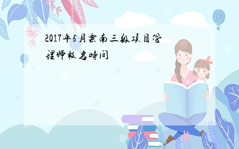 2017年5月云南三级项目管理师报名时间
