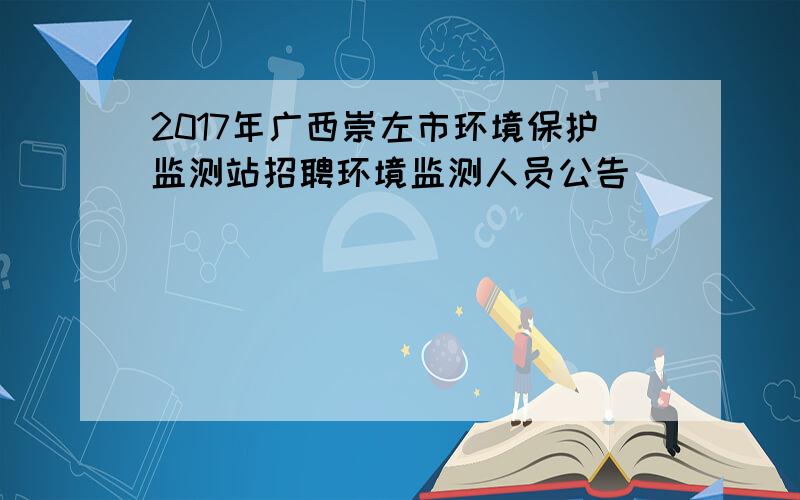 2017年广西崇左市环境保护监测站招聘环境监测人员公告