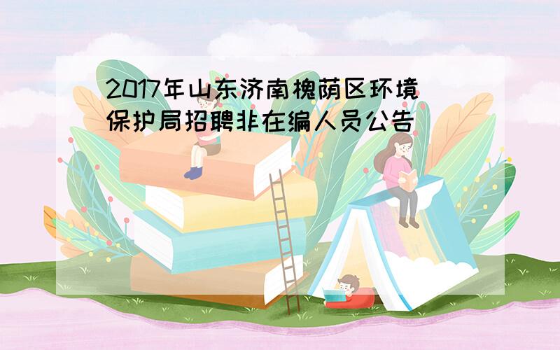 2017年山东济南槐荫区环境保护局招聘非在编人员公告