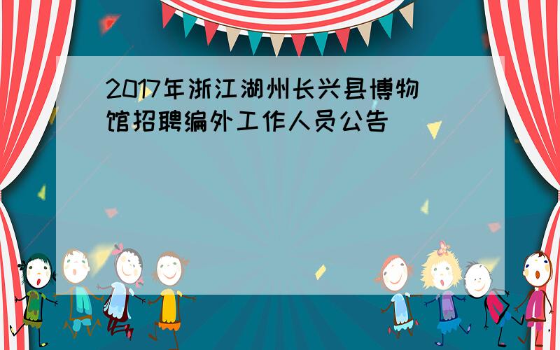 2017年浙江湖州长兴县博物馆招聘编外工作人员公告