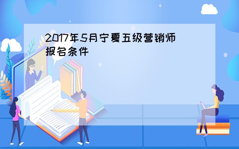 2017年5月宁夏五级营销师报名条件