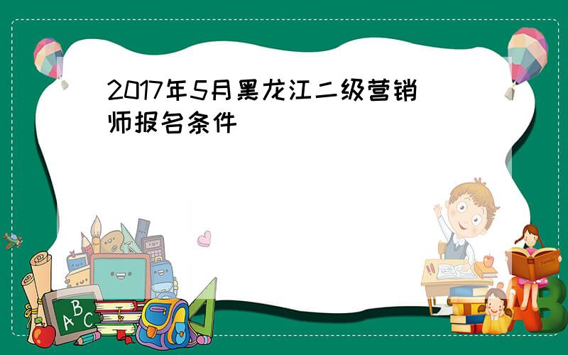2017年5月黑龙江二级营销师报名条件