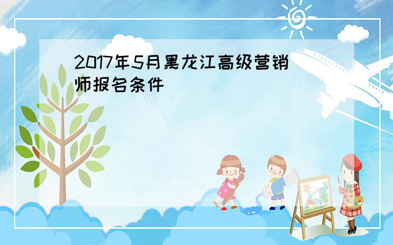 2017年5月黑龙江高级营销师报名条件