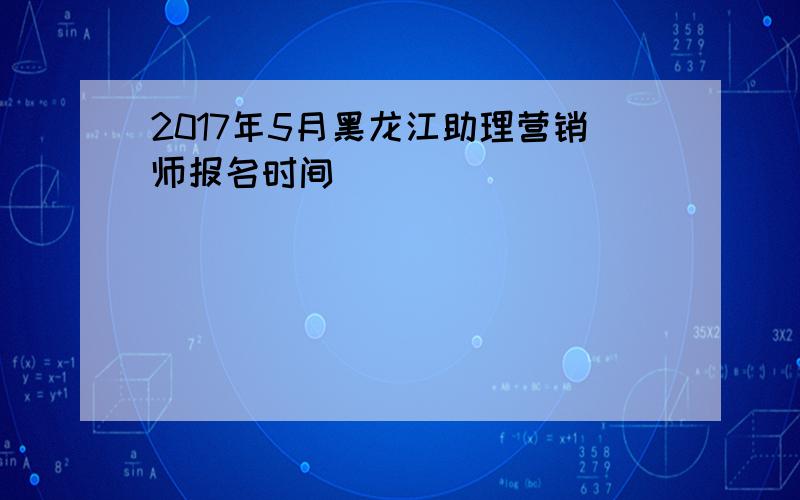 2017年5月黑龙江助理营销师报名时间