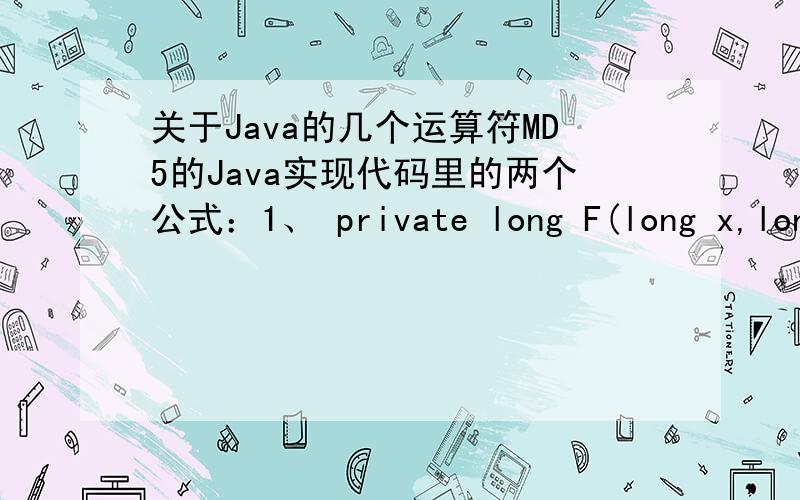关于Java的几个运算符MD5的Java实现代码里的两个公式：1、 private long F(long x,long y,long z){ return (x & y) | ((~x) & z);}2、 private long FF(long a,long b,long c,long d,long x,long s,long ac){a += F(b,c,d) + x + ac;a = ((int) a