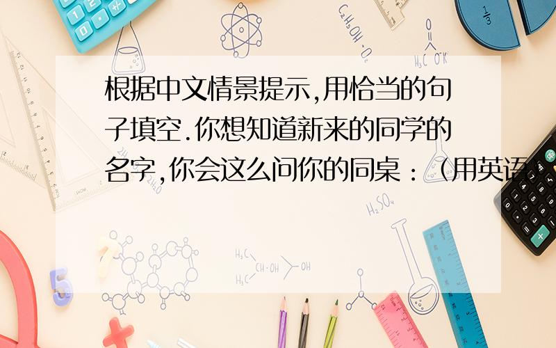 根据中文情景提示,用恰当的句子填空.你想知道新来的同学的名字,你会这么问你的同桌：（用英语）