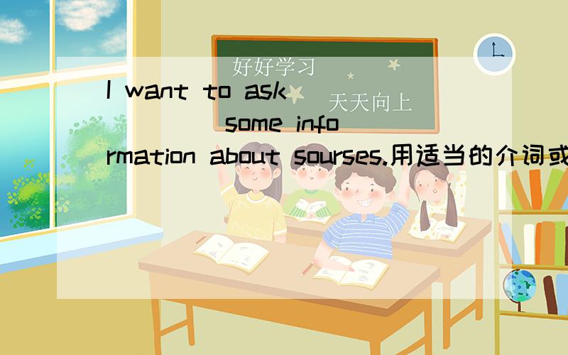 I want to ask ____ some information about sourses.用适当的介词或副词填空.
