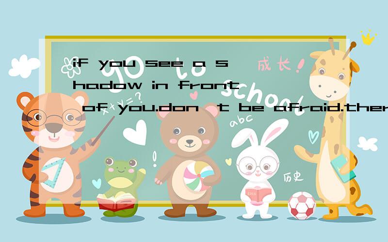 if you see a shadow in front of you.don't be afraid.there is the sun behind of you.你请把这句话翻译