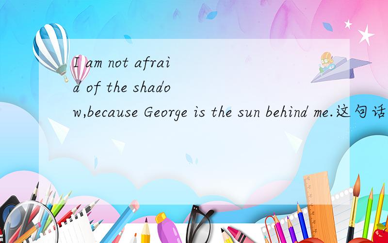 I am not afraid of the shadow,because George is the sun behind me.这句话在语法上对吗?I am not afraid of the shadow,because George is the sun behind me.（我不怕阴影,因为乔治就是我背后的阳光.） 这句话在语法上对吗?