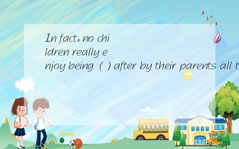 In fact,no children really enjoy being ( ) after by their parents all the time