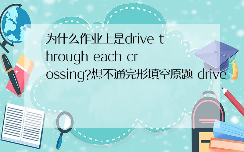 为什么作业上是drive through each crossing?想不通完形填空原题 drive ___ each crossing A.around B.over C.through D.towards.是我错了