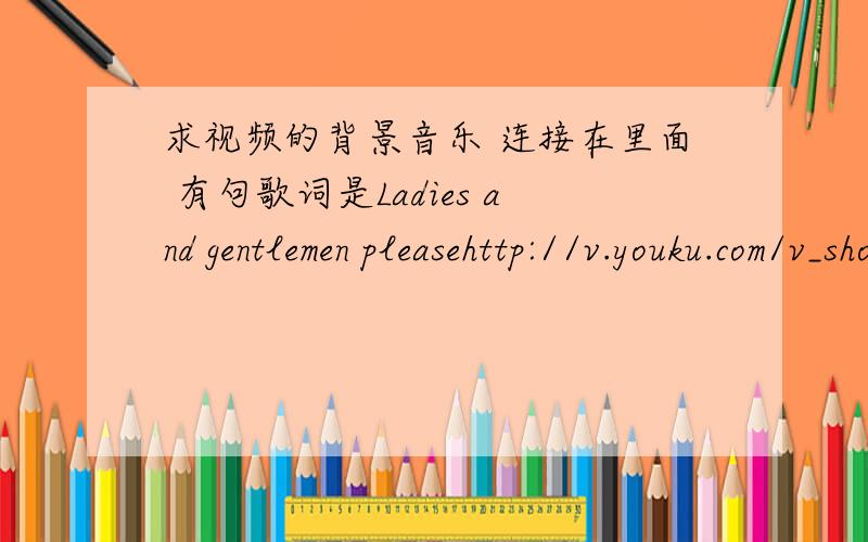 求视频的背景音乐 连接在里面 有句歌词是Ladies and gentlemen pleasehttp://v.youku.com/v_show/id_XMjUwODE2NDky.html求背景音乐