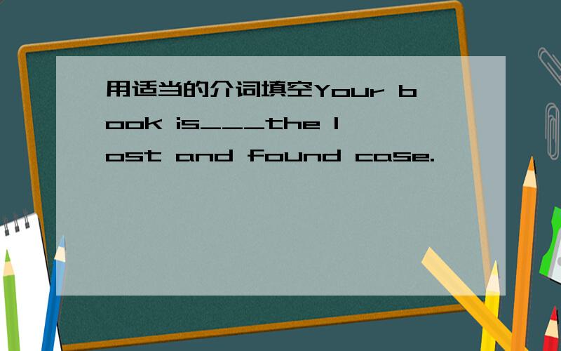 用适当的介词填空Your book is___the lost and found case.