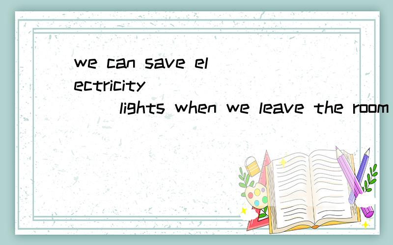 we can save electricity ______ lights when we leave the room A by not turning offB by turning off C by not turning on D by turning onPlease remember _____ your teeth before you go to bedA washing B wash C brush D to brushThe baby will cry if you ____