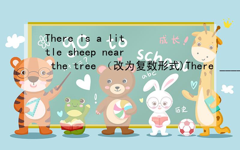 There is a little sheep near the tree （改为复数形式)There _____ _____ _____ _____ near the tree.