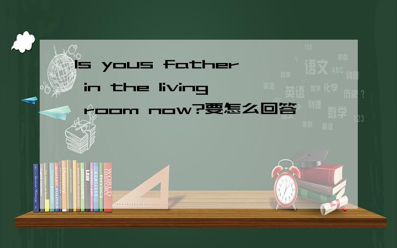 Is yous father in the living room now?要怎么回答