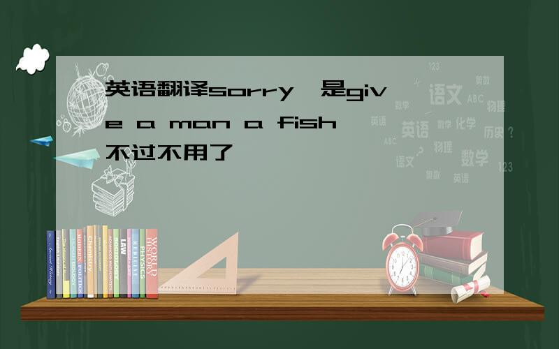 英语翻译sorry,是give a man a fish不过不用了