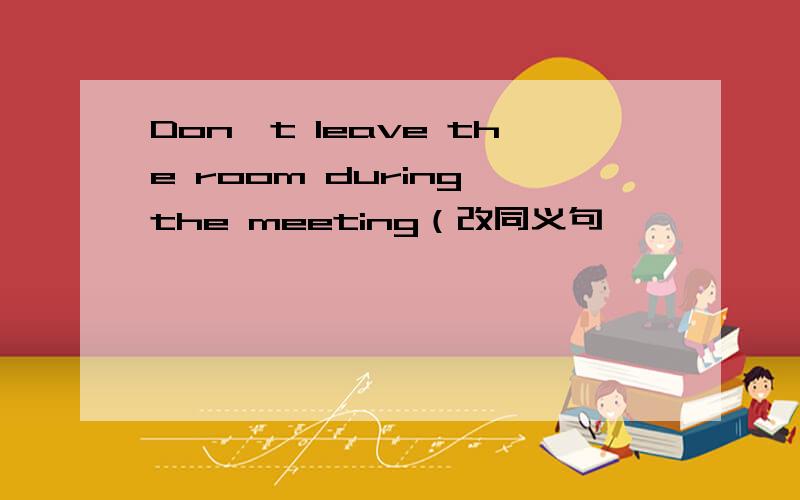 Don't leave the room during the meeting（改同义句
