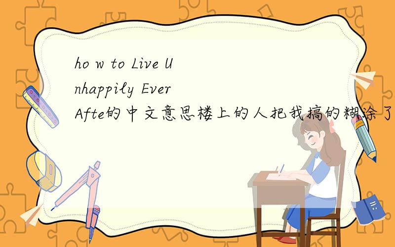 ho w to Live Unhappily Ever Afte的中文意思楼上的人把我搞的糊涂了，按你们说的我是不是可以翻译为：如何去过这不开心的生活。这样更好点。