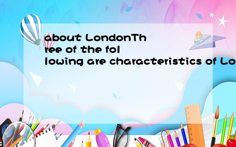 about LondonThree of the following are characteristics of London.Which of the four is the exception?A.London is a political,economic and cultural center of the country.B.London has a larger population than all other cities in England.C.London is not