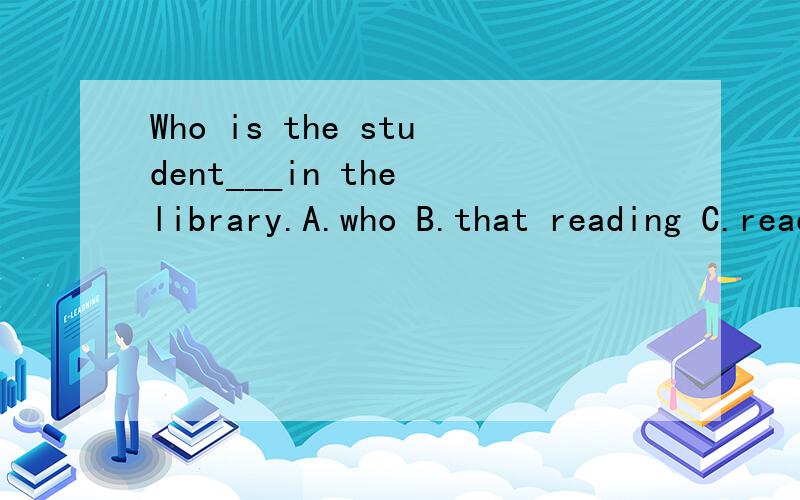 Who is the student___in the library.A.who B.that reading C.reading D.he is reading