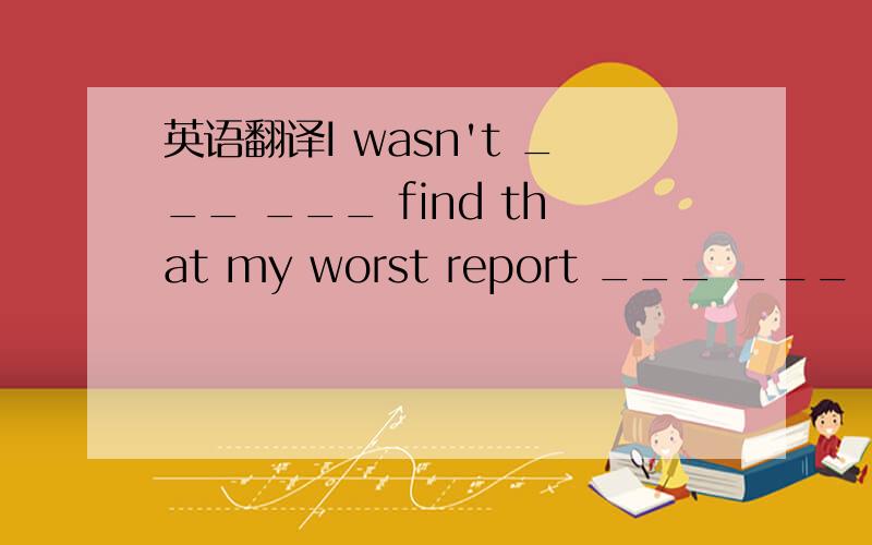 英语翻译I wasn't ___ ___ find that my worst report ___ ___ my science teacher