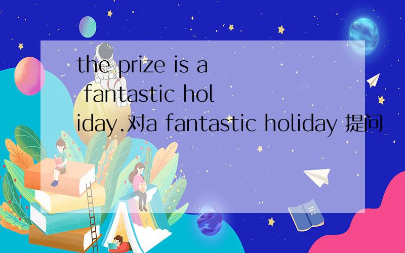 the prize is a fantastic holiday.对a fantastic holiday 提问