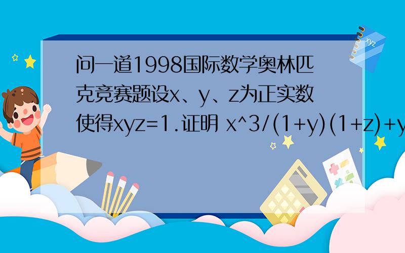 问一道1998国际数学奥林匹克竞赛题设x、y、z为正实数使得xyz=1.证明 x^3/(1+y)(1+z)+y^3(1+z)(1+x)+z^3/(1+x)(1+y)≥3/4 .