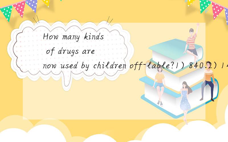 How many kinds of drugs are now used by children off-lable?1) 840.2) 1400.3) 560.“Once approved,” explains Daneman,“it’s available on the market and doctors can prescribe it for any indication they’d like to.” Even if it has not been test