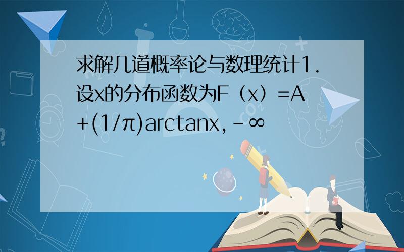 求解几道概率论与数理统计1.设x的分布函数为F（x）=A+(1/π)arctanx,-∞