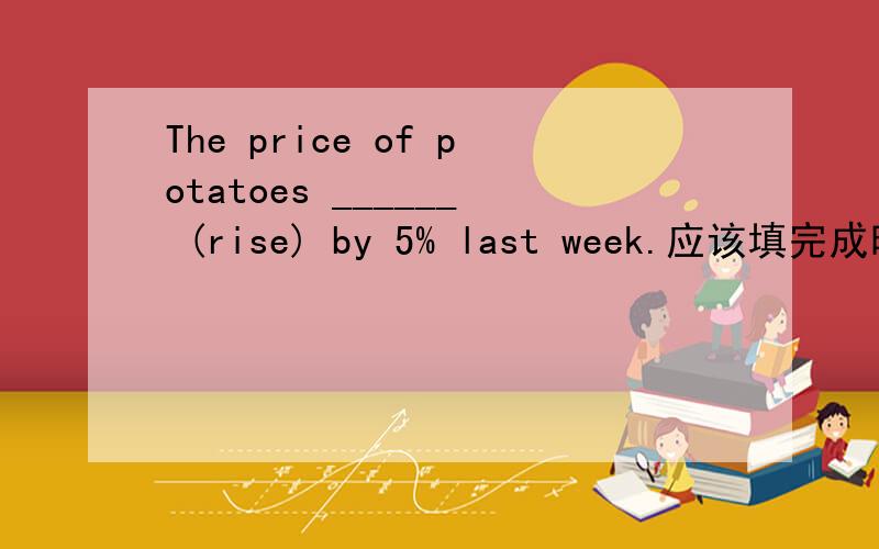 The price of potatoes ______ (rise) by 5% last week.应该填完成时还是过去时.