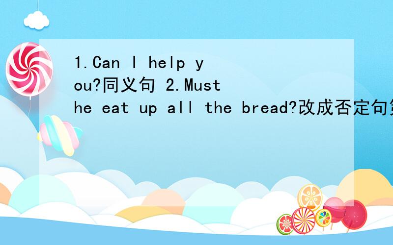 1.Can I help you?同义句 2.Must he eat up all the bread?改成否定句第二个问题的开头回答是No,然后后面填两个词