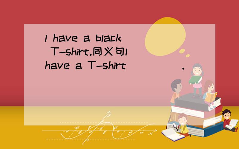 l have a black T-shirt.同义句l have a T-shirt __ __.
