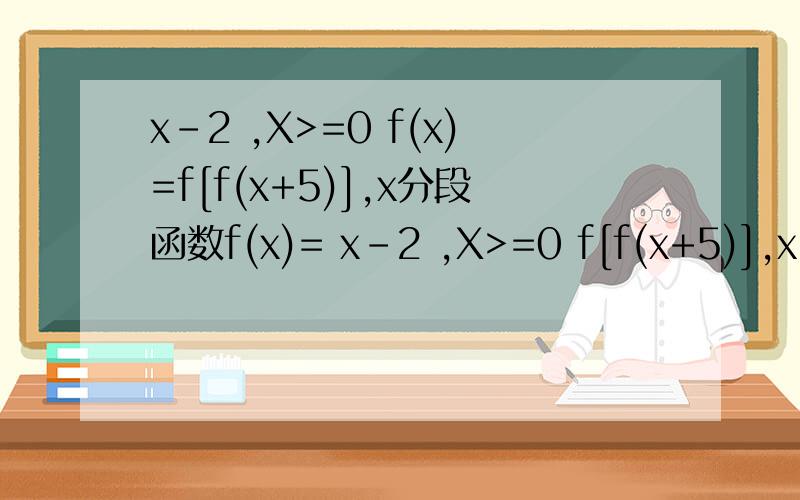 x-2 ,X>=0 f(x)=f[f(x+5)],x分段函数f(x)= x-2 ,X>=0 f[f(x+5)],x