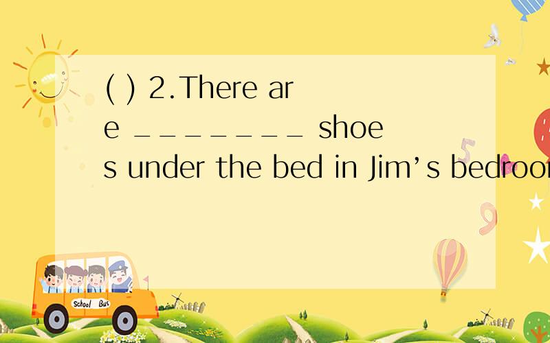 ( ) 2.There are _______ shoes under the bed in Jim’s bedroom.(  ) 2.There are _______ shoes under the bed in Jim’s bedroom.A.a pair of    B.two pairs of    C.a lot    D.four pairs