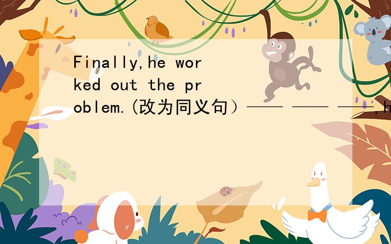 Finally,he worked out the problem.(改为同义句）—— —— ——,he worked out the problem.