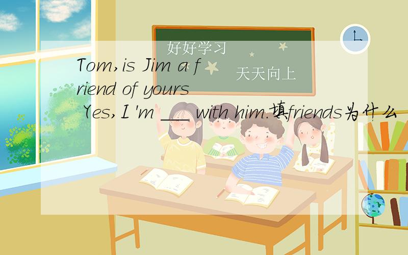Tom,is Jim a friend of yours Yes,I 'm ___ with him.填friends为什么