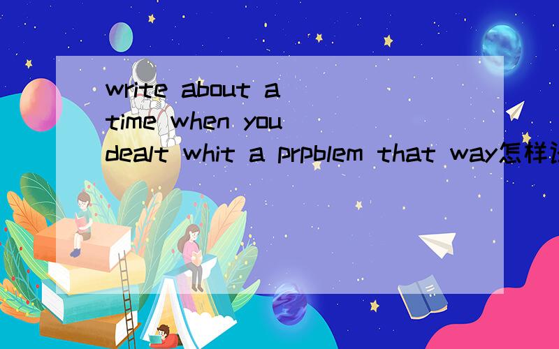 write about a time when you dealt whit a prpblem that way怎样译