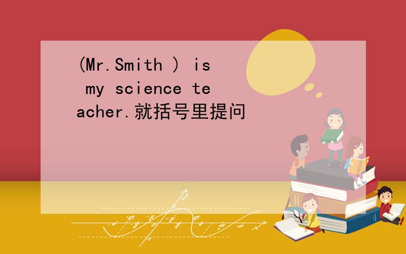 (Mr.Smith ) is my science teacher.就括号里提问