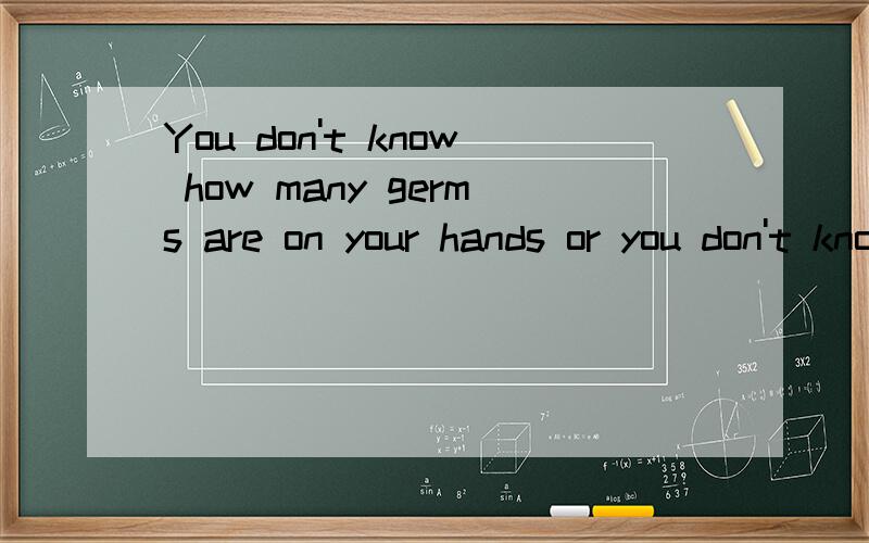 You don't know how many germs are on your hands or you don't know how much germs are on your hands
