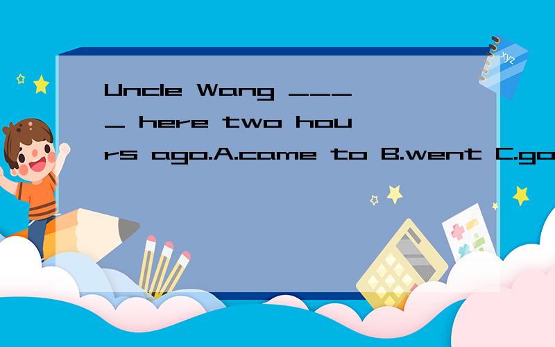Uncle Wang ____ here two hours ago.A.came to B.went C.got D.comes