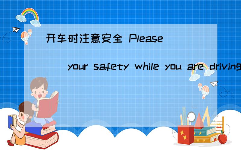 开车时注意安全 Please________________your safety while you are driving a car.